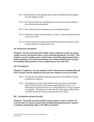 FO 1.1 Responsibilities and reporting lines should be defined in job descriptions
for each category of staff.
FO 1.2 The facility should have scheduled hours of service to meet the needs of
their defined patient population.
FO 1.3 The facility must have adequate access for disabled patients.
FO 1.4 The facility should ensure that there is at least 1 ACLS-certified individual
on site on all shifts.
FO 1.5 If interventional procedures are performed there must be a policy on how
to admit a patient if complications arise.
PE 1.0 Physical environment
Standard: The size and layout of the facility must be adequate to allow for patient
comfort, privacy and special needs as well as fostering appropriate work flow. This
includes areas for imaging exams, control rooms, processing, image interpretation,
patient changing, recovery/post-procedural care, waiting, administration, storage,
record filing, medical physics services, engineering services, and staff.
EQ 1.0 Equipment
Standard: Equipment, viewing conditions, and IT infrastructure including RIS and
PACS systems, must be adequate for the types and volumes of services provided.
EQ 1.1 All units for all modalities must have passed the ACR modality-specific
accreditation evaluation.
EQ 1.2 All equipment must have documented routine preventive maintenance,
quality control records, and an annual medical physicist survey. For
ultrasound a semi-annual survey by a medical physicist or service engineer
is acceptable. The facility must allow the QC technologist sufficient time
to perform routine QC and any necessary corrective action.
RS. 1.0 Radiation and general safety
Standard: The facility must have policies and procedures in place to address all
areas of safety for patients and personnel including limiting unnecessary exposure
to radiation and insuring safety of the MRI environment.

Q:DICOEDICOE Program Requirements without assessment.doc
Revised 4/16/13

-4-

 