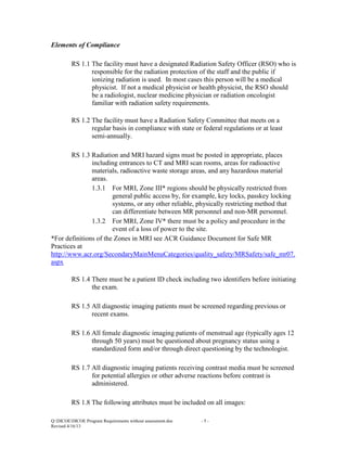 Elements of Compliance
RS 1.1 The facility must have a designated Radiation Safety Officer (RSO) who is
responsible for the radiation protection of the staff and the public if
ionizing radiation is used. In most cases this person will be a medical
physicist. If not a medical physicist or health physicist, the RSO should
be a radiologist, nuclear medicine physician or radiation oncologist
familiar with radiation safety requirements.
RS 1.2 The facility must have a Radiation Safety Committee that meets on a
regular basis in compliance with state or federal regulations or at least
semi-annually.
RS 1.3 Radiation and MRI hazard signs must be posted in appropriate, places
including entrances to CT and MRI scan rooms, areas for radioactive
materials, radioactive waste storage areas, and any hazardous material
areas.
1.3.1 For MRI, Zone III* regions should be physically restricted from
general public access by, for example, key locks, passkey locking
systems, or any other reliable, physically restricting method that
can differentiate between MR personnel and non-MR personnel.
1.3.2 For MRI, Zone IV* there must be a policy and procedure in the
event of a loss of power to the site.
*For definitions of the Zones in MRI see ACR Guidance Document for Safe MR
Practices at
http://www.acr.org/SecondaryMainMenuCategories/quality_safety/MRSafety/safe_mr07.
aspx
RS 1.4 There must be a patient ID check including two identifiers before initiating
the exam.
RS 1.5 All diagnostic imaging patients must be screened regarding previous or
recent exams.
RS 1.6 All female diagnostic imaging patients of menstrual age (typically ages 12
through 50 years) must be questioned about pregnancy status using a
standardized form and/or through direct questioning by the technologist.
RS 1.7 All diagnostic imaging patients receiving contrast media must be screened
for potential allergies or other adverse reactions before contrast is
administered.
RS 1.8 The following attributes must be included on all images:
Q:DICOEDICOE Program Requirements without assessment.doc
Revised 4/16/13

-5-

 