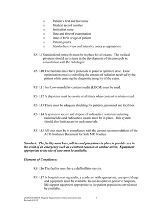 o
o
o
o
o
o
o

Patient’s first and last name
Medical record number
Institution name
Date and time of examination
Date of birth or age of patient
Patient gender
Standardized view and laterality codes as appropriate

RS 1.9 Standardized protocols must be in place for all exams. The medical
physicist should participate in the development of the protocols in
consultation with the radiologist.
RS 1.10 The facilities must have protocols in place to optimize dose. Dose
optimization entails controlling the amount of radiation received by the
patient while ensuring the diagnostic integrity of the exam.
RS 1.11 Iso/ Low-osmolality contrast media (LOCM) must be used.
RS 1.12 A physician must be on-site at all times when contrast is administered.
RS 1.13 There must be adequate shielding for patients, personnel and facilities.
RS 1.14 A system to secure and dispose of radioactive materials including
radionuclides and radioactive wastes must be in place. This system
should also limit access to such materials.
RS 1.15 All sites must be in compliance with the current recommendations of the
ACR Guidance Document for Safe MR Practice.
Standard: The facility must have policies and procedures in place to provide care in
the event of an emergency such as a contrast reaction or cardiac arrest. Equipment
appropriate to the site of care must be available.
Elements of Compliance:
RS 1.16 The facility must have a defibrillator on site.
RS 1.17 In hospitals serving adults, a crash cart with appropriate, unexpired drugs
and equipment must be available. In non-hospital or pediatric hospitals,
life support equipment appropriate to the patient population served must
be available.
Q:DICOEDICOE Program Requirements without assessment.doc
Revised 4/16/13

-6-

 