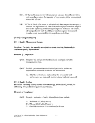 RS 1.18 If the facility does not provide emergency services, it must have written
policies and procedures for appraisal of emergencies, initial treatment and
appropriate referral.
RS 1.19 If the facility is off-campus to a hospital and does not provide emergency
services; the department will coordinate and comply with written hospital
policies for appraising and referring emergencies that occur off-campus.
Off-campus facility staff should be aware of emergency policies and
procedures and understand their roles and responsibilities.
Quality Management (QM)
QM 1. Quality Management System
Standard: The entity has a quality management system that is a framework for
continuous quality improvement.
Elements of Compliance:
QM 1.1 The entity has implemented and maintains an effective Quality
Management system.

QM 1.2 The QM system ensures corrective and preventive actions are
implemented, measured, monitored and documented.
1.2.1 The QM system has a methodology for how quality and
performance are measured, monitored, analyzed and improved.
QM 2. Quality Outline
Standard: The entity clearly outlines its methodology, practices and policies for
addressing how quality management is conducted.
Elements of Compliance:
QM 2.1 The entity maintains a Quality Manual that should include:
2.1.1 Statement of Quality Policy
2.1.2 Measurable Quality Objectives
2.1.3 Goal Measurement/Prioritization of activities

Q:DICOEDICOE Program Requirements without assessment.doc
Revised 4/16/13

-7-

 
