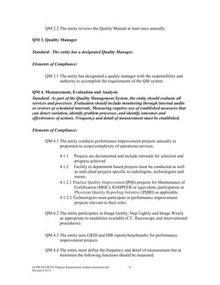 QM 2.2 The entity reviews the Quality Manual at least once annually.
QM 3. Quality Manager
Standard: The entity has a designated Quality Manager.
Elements of Compliance:
QM 3.1 The entity has designated a quality manager with the responsibility and
authority to accomplish the requirements of the QM system.
QM 4. Measurement, Evaluation and Analysis
Standard: As part of the Quality Management System, the entity should evaluate all
services and processes. Evaluation should include monitoring through internal audits
or reviews at scheduled intervals. Measuring requires use of established measures that
can detect variation, identify problem processes, and identify outcomes and
effectiveness of actions. Frequency and detail of measurement must be established.
Elements of Compliance:
QM 4.1 The entity conducts performance improvement projects annually in
proportion to scope/complexity of operations/services.
4.1.1

Projects are documented and include rationale for selection and
progress achieved
4.1.2 Facility or department based projects must be conducted as well
as individual projects specific to radiologists, technologists and
nurses.
4.1.2.1 Practice Quality Improvement (PQI) projects for Maintenance of
Certification (MOC), RADPEER or equivalent, participation in
Physician Quality Reporting Initiative (PQRI) as applicable.
4.1.2.2 Technologists must participate in performance improvement
projects relevant to their roles.
QM 4.2 The entity participates in Image Gently, Step Lightly and Image Wisely
as appropriate to modalities available (CT, fluoroscopy and interventional
procedures).
QM 4.3 The entity uses GRID and DIR reports/benchmarks for performance
improvement projects
QM 4.4 The entity must define the frequency and detail of measurement but at
minimum the following functions should be measured:
Q:DICOEDICOE Program Requirements without assessment.doc
Revised 4/16/13

-8-

 