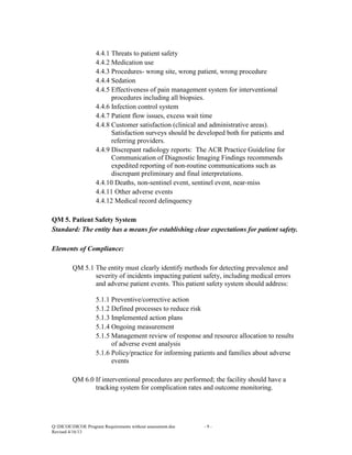 4.4.1 Threats to patient safety
4.4.2 Medication use
4.4.3 Procedures- wrong site, wrong patient, wrong procedure
4.4.4 Sedation
4.4.5 Effectiveness of pain management system for interventional
procedures including all biopsies.
4.4.6 Infection control system
4.4.7 Patient flow issues, excess wait time
4.4.8 Customer satisfaction (clinical and administrative areas).
Satisfaction surveys should be developed both for patients and
referring providers.
4.4.9 Discrepant radiology reports: The ACR Practice Guideline for
Communication of Diagnostic Imaging Findings recommends
expedited reporting of non-routine communications such as
discrepant preliminary and final interpretations.
4.4.10 Deaths, non-sentinel event, sentinel event, near-miss
4.4.11 Other adverse events
4.4.12 Medical record delinquency
QM 5. Patient Safety System
Standard: The entity has a means for establishing clear expectations for patient safety.
Elements of Compliance:
QM 5.1 The entity must clearly identify methods for detecting prevalence and
severity of incidents impacting patient safety, including medical errors
and adverse patient events. This patient safety system should address:
5.1.1 Preventive/corrective action
5.1.2 Defined processes to reduce risk
5.1.3 Implemented action plans
5.1.4 Ongoing measurement
5.1.5 Management review of response and resource allocation to results
of adverse event analysis
5.1.6 Policy/practice for informing patients and families about adverse
events
QM 6.0 If interventional procedures are performed; the facility should have a
tracking system for complication rates and outcome monitoring.

Q:DICOEDICOE Program Requirements without assessment.doc
Revised 4/16/13

-9-

 