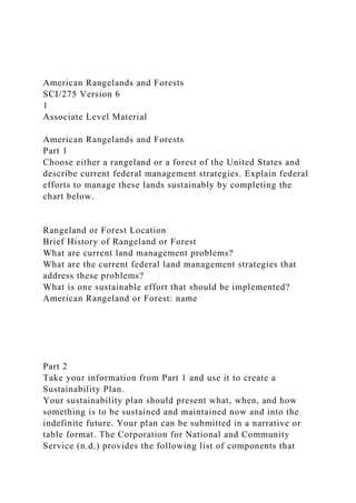 American Rangelands and Forests
SCI/275 Version 6
1
Associate Level Material
American Rangelands and Forests
Part 1
Choose either a rangeland or a forest of the United States and
describe current federal management strategies. Explain federal
efforts to manage these lands sustainably by completing the
chart below.
Rangeland or Forest Location
Brief History of Rangeland or Forest
What are current land management problems?
What are the current federal land management strategies that
address these problems?
What is one sustainable effort that should be implemented?
American Rangeland or Forest: name
Part 2
Take your information from Part 1 and use it to create a
Sustainability Plan.
Your sustainability plan should present what, when, and how
something is to be sustained and maintained now and into the
indefinite future. Your plan can be submitted in a narrative or
table format. The Corporation for National and Community
Service (n.d.) provides the following list of components that
 