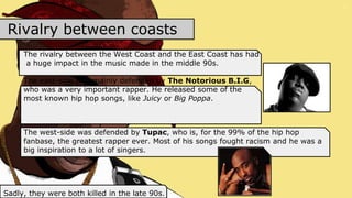Rivalry between coasts
The rivalry between the West Coast and the East Coast has had
a huge impact in the music made in the middle 90s.
The east-side was mainly defended by The Notorious B.I.G,
who was a very important rapper. He released some of the
most known hip hop songs, like Juicy or Big Poppa.
The west-side was defended by Tupac, who is, for the 99% of the hip hop
fanbase, the greatest rapper ever. Most of his songs fought racism and he was a
big inspiration to a lot of singers.
Sadly, they were both killed in the late 90s.
 