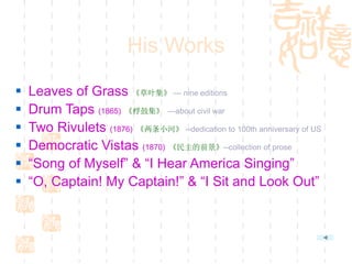 His Works
 Leaves of Grass 《草叶集》 — nine editions
 Drum Taps (1865) 《桴鼓集》 —about civil war
 Two Rivulets (1876) 《两条小河》 --dedication to 100th anniversary of US
 Democratic Vistas (1870) 《民主的前景》--collection of prose
 “Song of Myself” & “I Hear America Singing”
 “O, Captain! My Captain!” & “I Sit and Look Out”
 