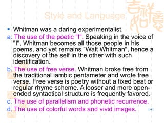 Style and Language
 Whitman was a daring experimentalist.
a. The use of the poetic "I". Speaking in the voice of
"I", Whitman becomes all those people in his
poems, and yet remains "Walt Whitman", hence a
discovery of the self in the other with such
identification.
b. The use of free verse. Whitman broke free from
the traditional iambic pentameter and wrote free
verse. Free verse is poetry without a fixed beat or
regular rhyme scheme. A looser and more open-
ended syntactical structure is frequently favored.
c. The use of parallelism and phonetic recurrence.
d. The use of colorful words and vivid images.
 