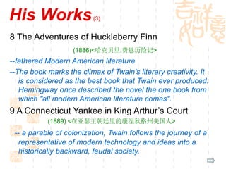 His Works(3)
8 The Adventures of Huckleberry Finn
(1886)<哈克贝里.费恩历险记>
--fathered Modern American literature
--The book marks the climax of Twain's literary creativity. It
is considered as the best book that Twain ever produced.
Hemingway once described the novel the one book from
which "all modern American literature comes".
9 A Connecticut Yankee in King Arthur’s Court
(1889) <在亚瑟王朝廷里的康涅狄格州美国人>
-- a parable of colonization, Twain follows the journey of a
representative of modern technology and ideas into a
historically backward, feudal society.
 