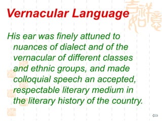 Vernacular Language
His ear was finely attuned to
nuances of dialect and of the
vernacular of different classes
and ethnic groups, and made
colloquial speech an accepted,
respectable literary medium in
the literary history of the country.
 