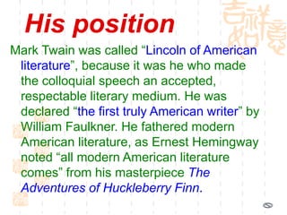 His position
Mark Twain was called “Lincoln of American
literature”, because it was he who made
the colloquial speech an accepted,
respectable literary medium. He was
declared “the first truly American writer” by
William Faulkner. He fathered modern
American literature, as Ernest Hemingway
noted “all modern American literature
comes” from his masterpiece The
Adventures of Huckleberry Finn.
 