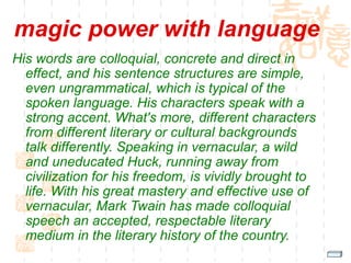 magic power with language
His words are colloquial, concrete and direct in
effect, and his sentence structures are simple,
even ungrammatical, which is typical of the
spoken language. His characters speak with a
strong accent. What's more, different characters
from different literary or cultural backgrounds
talk differently. Speaking in vernacular, a wild
and uneducated Huck, running away from
civilization for his freedom, is vividly brought to
life. With his great mastery and effective use of
vernacular, Mark Twain has made colloquial
speech an accepted, respectable literary
medium in the literary history of the country.
 