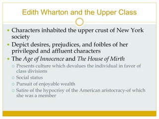 Edith Wharton and the Upper Class
 Characters inhabited the upper crust of New York
society
 Depict desires, prejudices, and foibles of her
privileged and affluent characters
 The Age of Innocence and The House of Mirth
 Presents culture which devalues the individual in favor of
class divisions
 Social status
 Pursuit of enjoyable wealth
 Satire of the hypocrisy of the American aristocracy-of which
she was a member
 