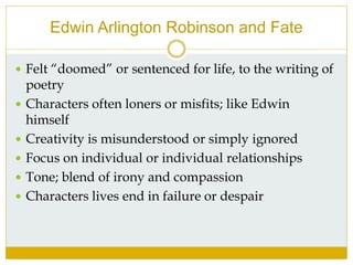 Edwin Arlington Robinson and Fate
 Felt “doomed” or sentenced for life, to the writing of
poetry
 Characters often loners or misfits; like Edwin
himself
 Creativity is misunderstood or simply ignored
 Focus on individual or individual relationships
 Tone; blend of irony and compassion
 Characters lives end in failure or despair
 