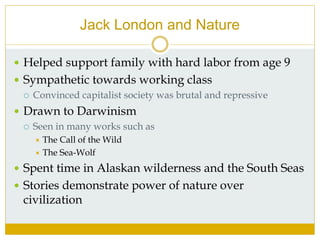 Jack London and Nature
 Helped support family with hard labor from age 9
 Sympathetic towards working class
 Convinced capitalist society was brutal and repressive
 Drawn to Darwinism
 Seen in many works such as
 The Call of the Wild
 The Sea-Wolf
 Spent time in Alaskan wilderness and the South Seas
 Stories demonstrate power of nature over
civilization
 