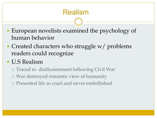 Realism
 European novelists examined the psychology of
human behavior
 Created characters who struggle w/ problems
readers could recognize
 U.S Realism
 Traced to disillusionment following Civil War
 War destroyed romantic view of humanity
 Presented life as cruel and never embellished
 