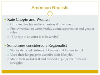 American Realists
 Kate Chopin and Women
 Criticized for her realistic portrayal of women.
 First American to write frankly about suppression and gender
roles.
 “The role of an artist is to be a rebel”
 Sometimes considered a Regionalist
 Stories depicted customs of Creoles and Cajuns in L.A
 Used their language to describe their lifestyles
 Made their world real and refused to judge their lives or
struggles
 