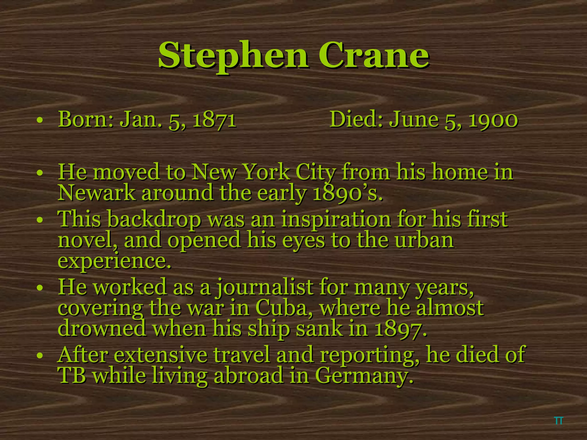 Stephen Crane Born: Jan. 5, 1871 Died: June 5, 1900 He moved to New York City from his home in Newark around the early 1890’s.  This backdrop was an inspiration for his first novel, and opened his eyes to the urban experience. He worked as a journalist for many years, covering the war in Cuba, where he almost drowned when his ship sank in 1897. After extensive travel and reporting, he died of TB while living abroad in Germany. π 
