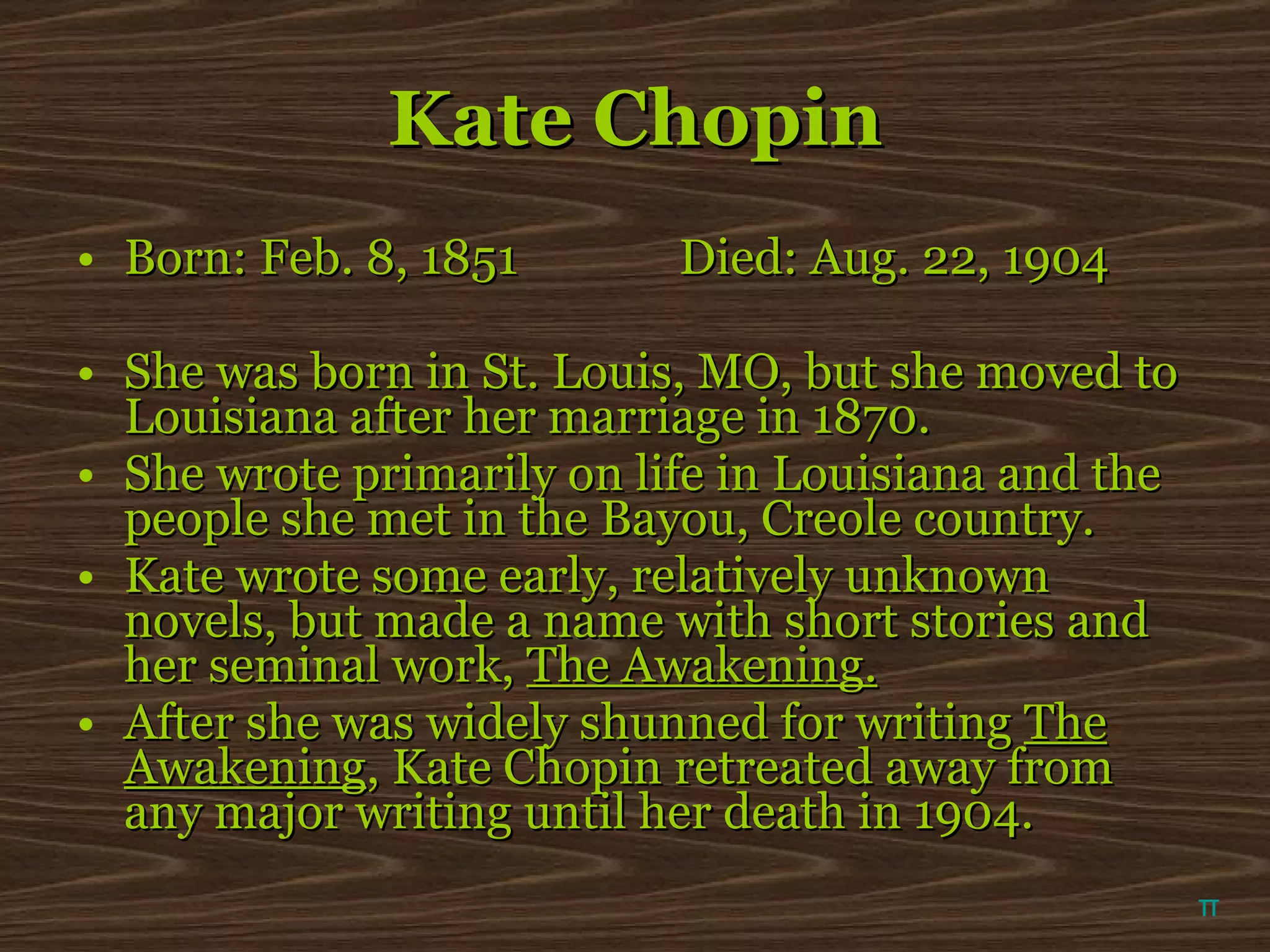 Kate Chopin Born: Feb. 8, 1851   Died: Aug. 22, 1904 She was born in St. Louis, MO, but she moved to Louisiana after her marriage in 1870. She wrote primarily on life in Louisiana and the people she met in the Bayou, Creole country. Kate wrote some early, relatively unknown novels, but made a name with short stories and her seminal work,  The Awakening. After she was widely shunned for writing  The Awakening , Kate Chopin retreated away from any major writing until her death in 1904. π 