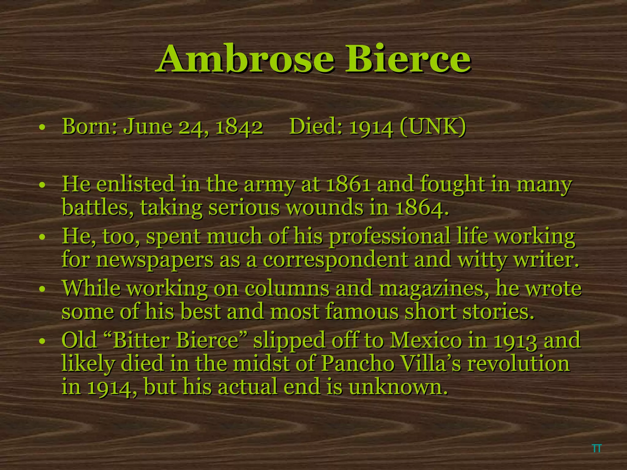 Ambrose Bierce Born: June 24, 1842 Died: 1914 (UNK) He enlisted in the army at 1861 and fought in many battles, taking serious wounds in 1864.  He, too, spent much of his professional life working for newspapers as a correspondent and witty writer. While working on columns and magazines, he wrote some of his best and most famous short stories. Old “Bitter Bierce” slipped off to Mexico in 1913 and likely died in the midst of Pancho Villa’s revolution in 1914, but his actual end is unknown.  π 