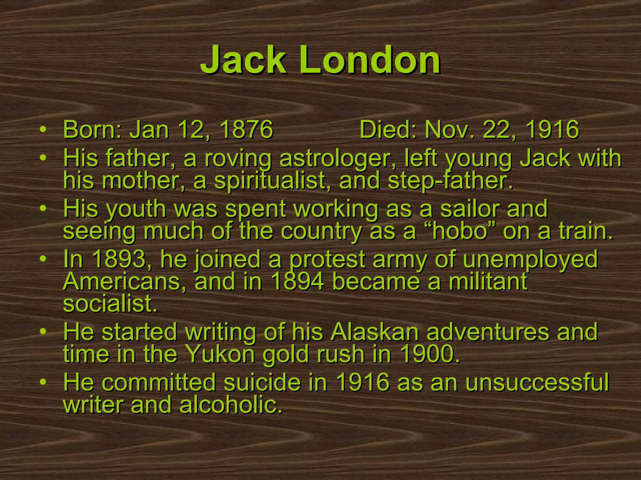 Born: Jan 12, 1876  Died: Nov. 22, 1916 His father, a roving astrologer, left young Jack with his mother, a spiritualist, and step-father. His youth was spent working as a sailor and seeing much of the country as a “hobo” on a train. In 1893, he joined a protest army of unemployed Americans, and in 1894 became a militant socialist. He started writing of his Alaskan adventures and time in the Yukon gold rush in 1900.  He committed suicide in 1916 as an unsuccessful writer and alcoholic.  Jack London 