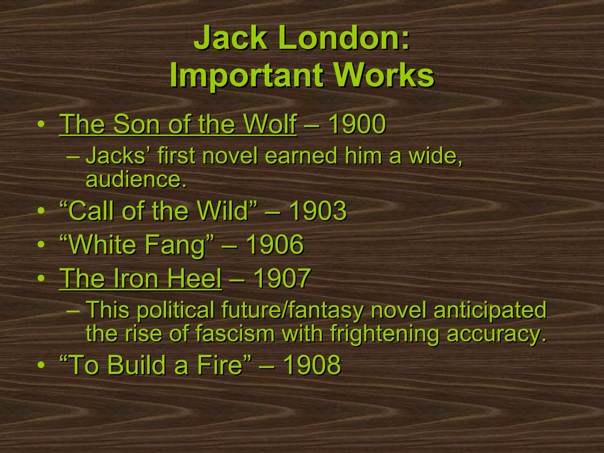 Jack London: Important Works The Son of the Wolf  – 1900 Jacks’ first novel earned him a wide, audience. “ Call of the Wild” – 1903  “ White Fang” – 1906  The Iron Heel  – 1907 This political future/fantasy novel anticipated the rise of fascism with frightening accuracy. “ To Build a Fire” – 1908 