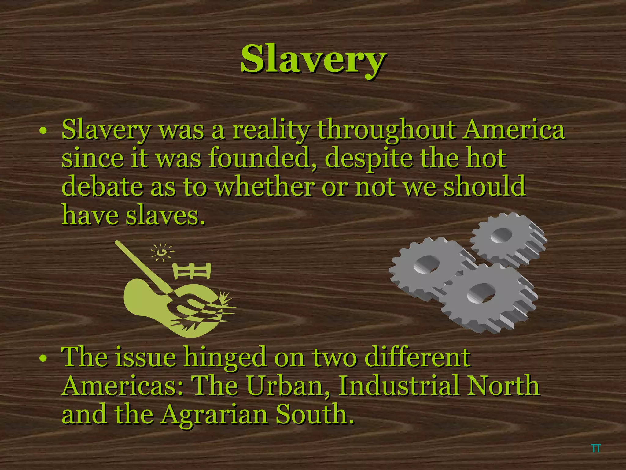 Slavery Slavery was a reality throughout America since it was founded, despite the hot debate as to whether or not we should have slaves. The issue hinged on two different Americas: The Urban, Industrial North and the Agrarian South. π 