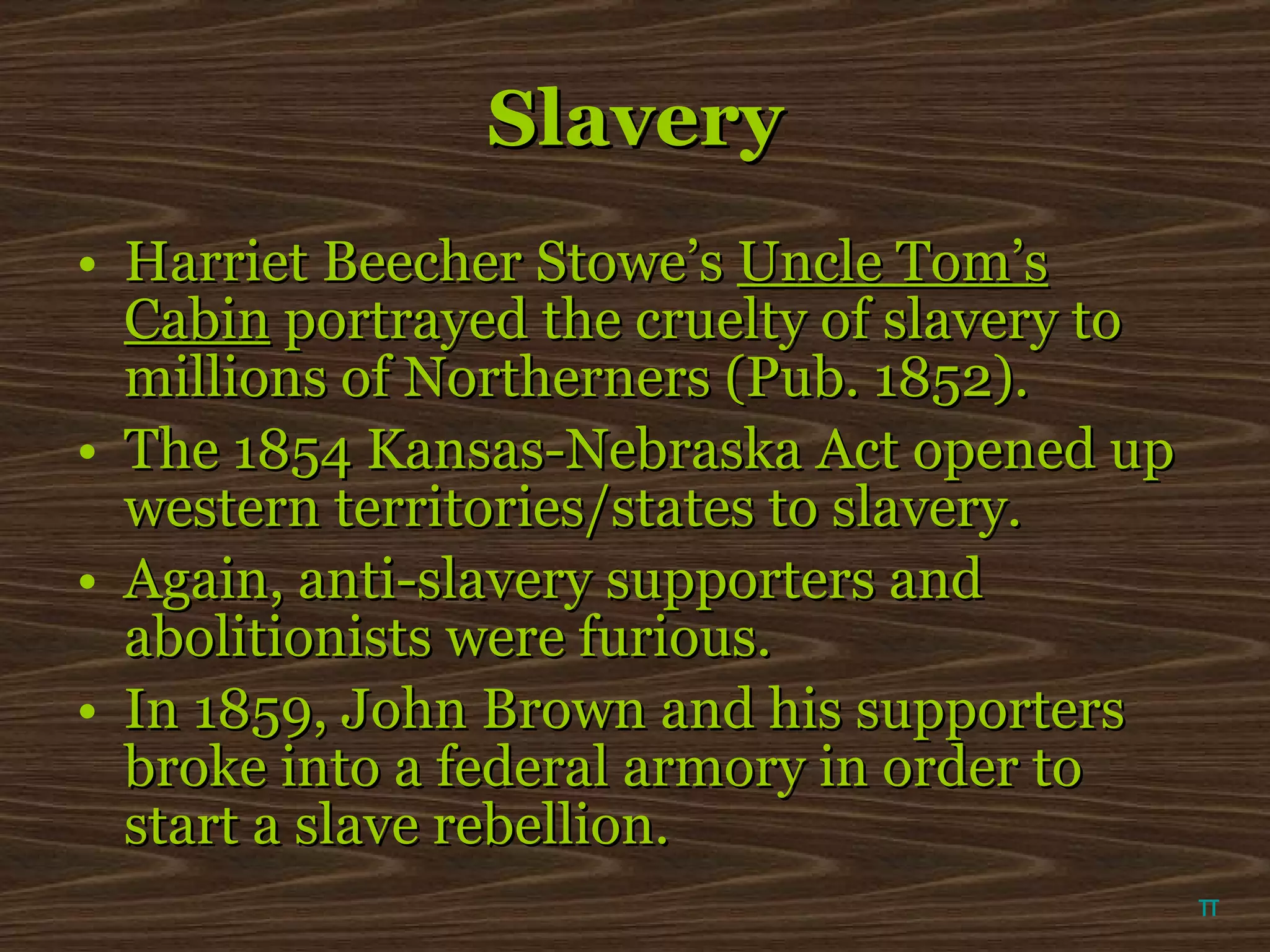 Slavery Harriet Beecher Stowe’s  Uncle Tom’s Cabin  portrayed the cruelty of slavery to millions of Northerners (Pub. 1852).  The 1854 Kansas-Nebraska Act opened up western territories/states to slavery. Again, anti-slavery supporters and abolitionists were furious. In 1859, John Brown and his supporters broke into a federal armory in order to start a slave rebellion.  π 