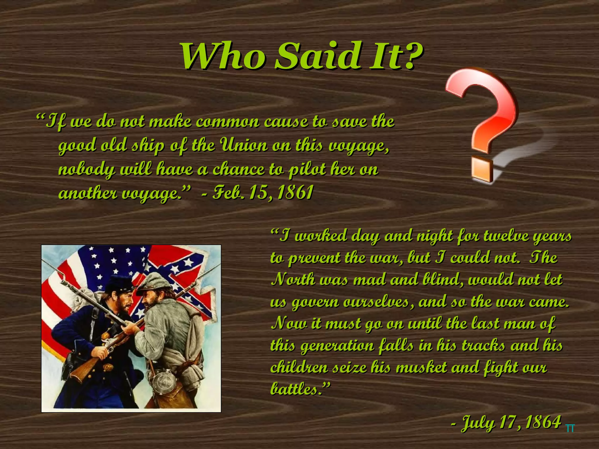 Who Said It? “ If we do not make common cause to save the good old ship of the Union on this voyage, nobody will have a chance to pilot her on another voyage.”  - Feb. 15, 1861 “ I worked day and night for twelve years to prevent the war, but I could not.  The North was mad and blind, would not let us govern ourselves, and so the war came.  Now it must go on until the last man of this generation falls in his tracks and his children seize his musket and fight our battles.” - July 17, 1864 π 