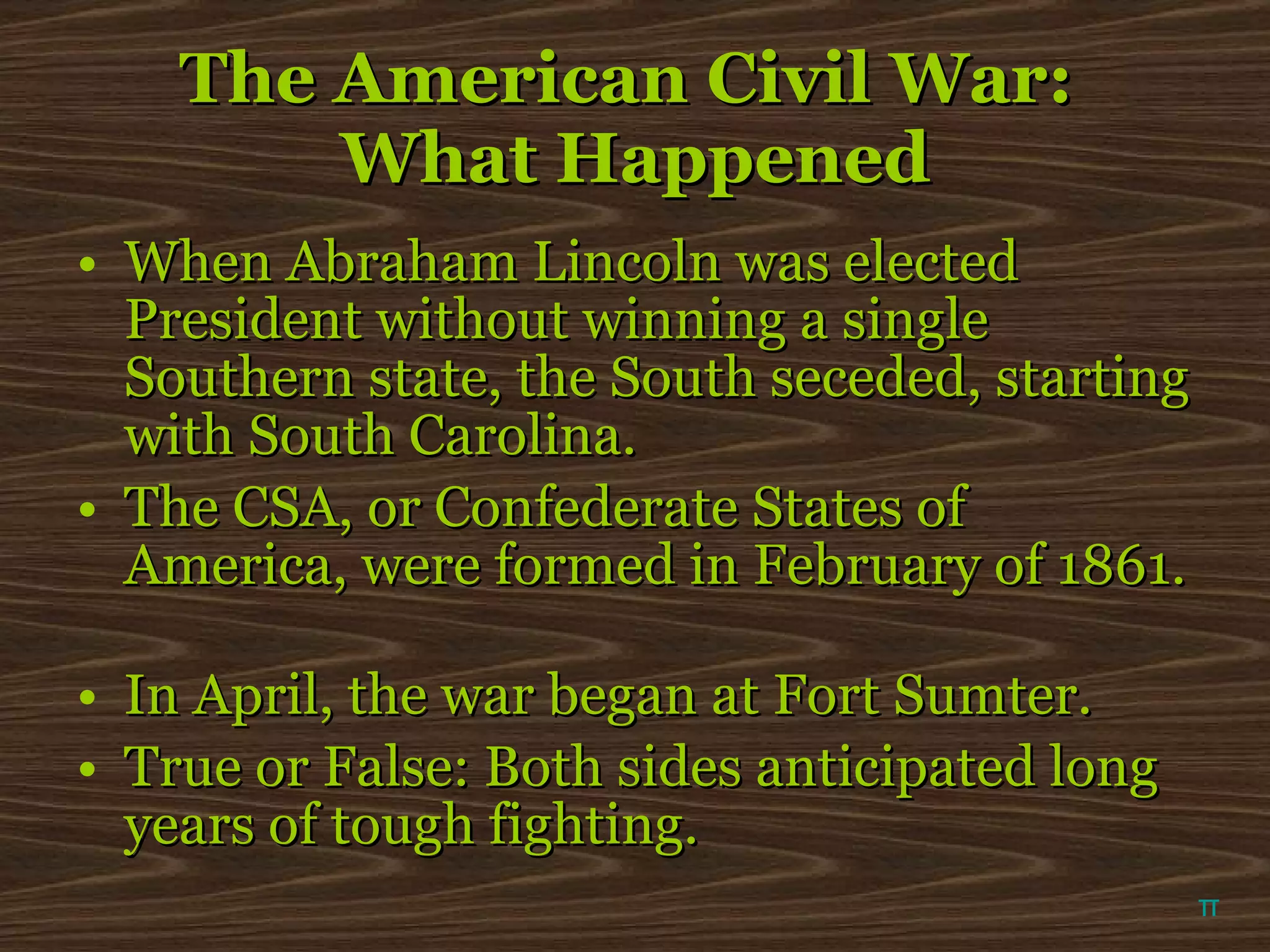 The American Civil War:  What Happened When Abraham Lincoln was elected President without winning a single Southern state, the South seceded, starting with South Carolina. The CSA, or Confederate States of America, were formed in February of 1861.  In April, the war began at Fort Sumter. True or False: Both sides anticipated long years of tough fighting. π 