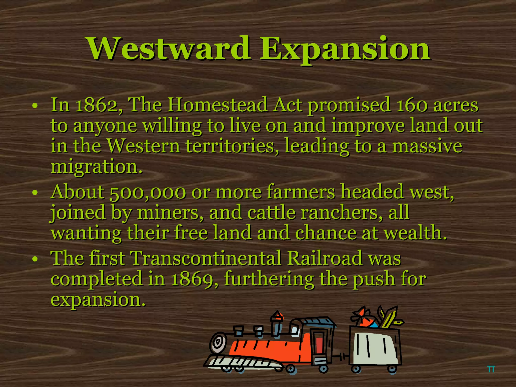 Westward Expansion In 1862, The Homestead Act promised 160 acres to anyone willing to live on and improve land out in the Western territories, leading to a massive migration. About 500,000 or more farmers headed west, joined by miners, and cattle ranchers, all wanting their free land and chance at wealth. The first Transcontinental Railroad was completed in 1869, furthering the push for expansion. π 