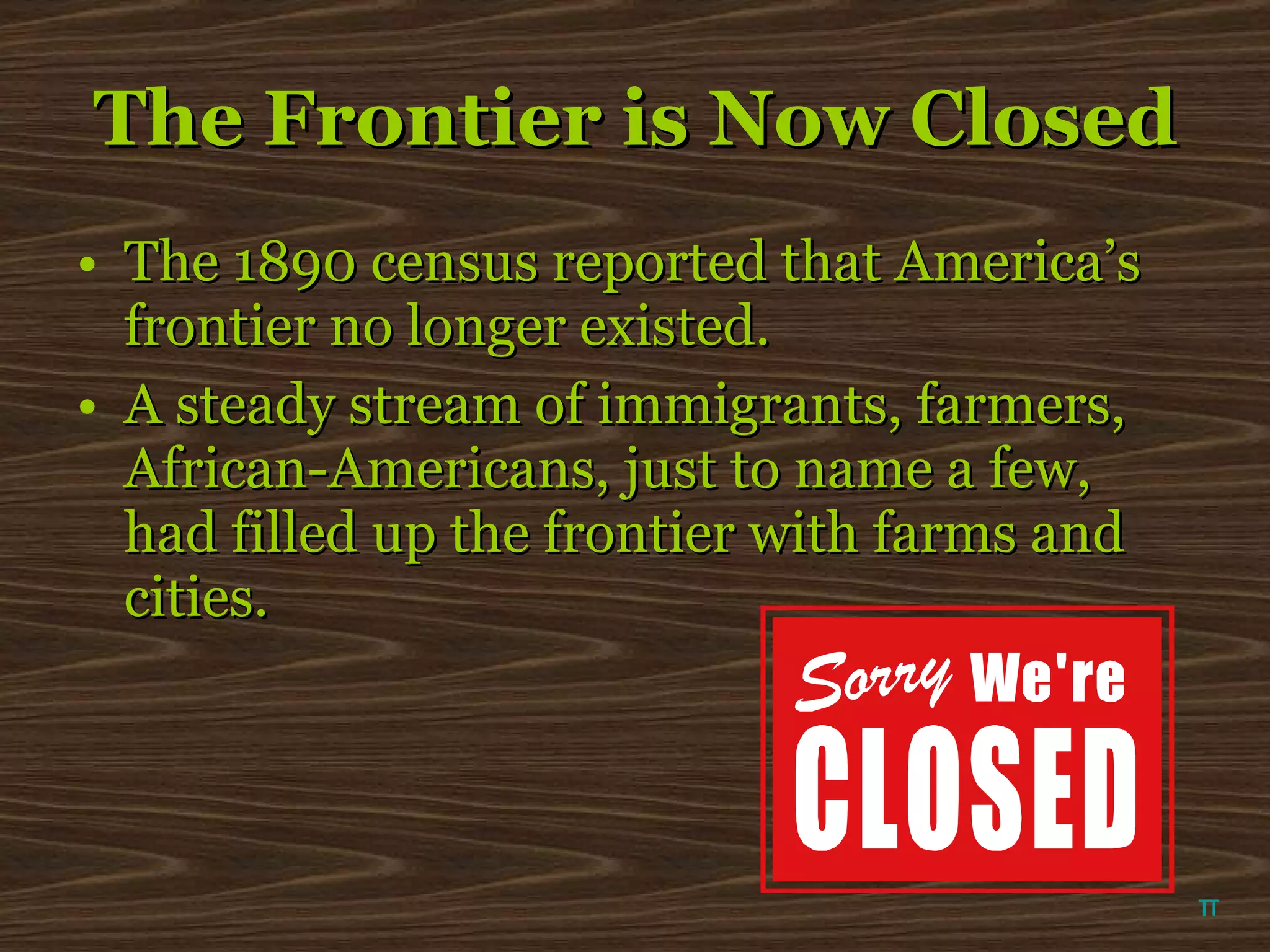 The Frontier is Now Closed The 1890 census reported that America’s frontier no longer existed.  A steady stream of immigrants, farmers, African-Americans, just to name a few, had filled up the frontier with farms and cities.   π 