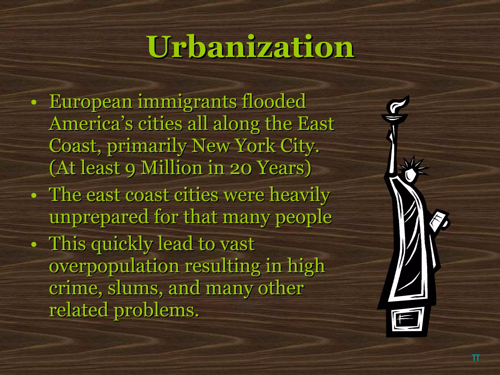 Urbanization European immigrants flooded America’s cities all along the East Coast, primarily New York City. (At least 9 Million in 20 Years) The east coast cities were heavily unprepared for that many people This quickly lead to vast overpopulation resulting in high crime, slums, and many other related problems. π 