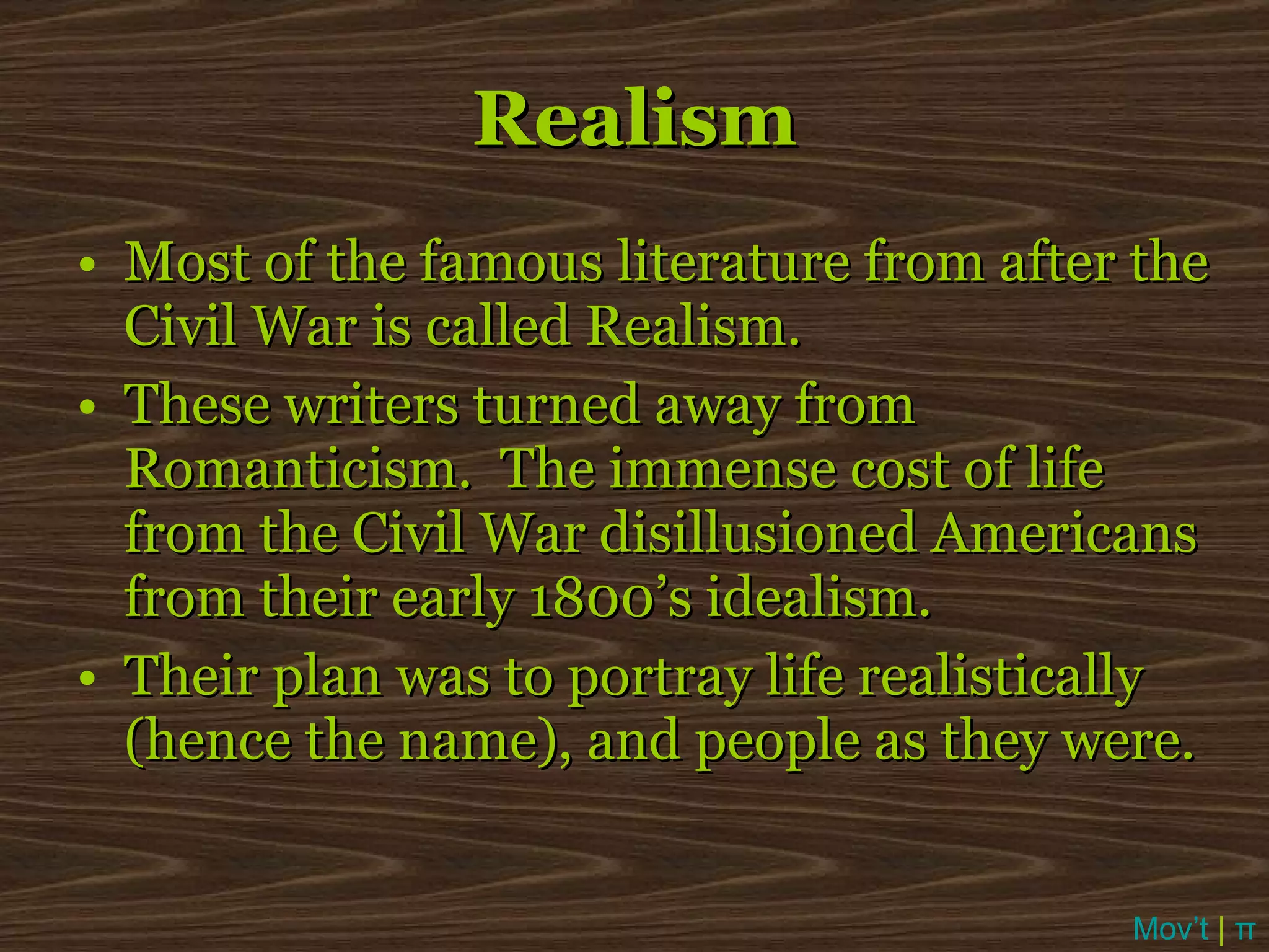 Realism Most of the famous literature from after the Civil War is called Realism. These writers turned away from Romanticism.  The immense cost of life from the Civil War disillusioned Americans from their early 1800’s idealism. Their plan was to portray life realistically (hence the name), and people as they were. Mov’t  |  π 