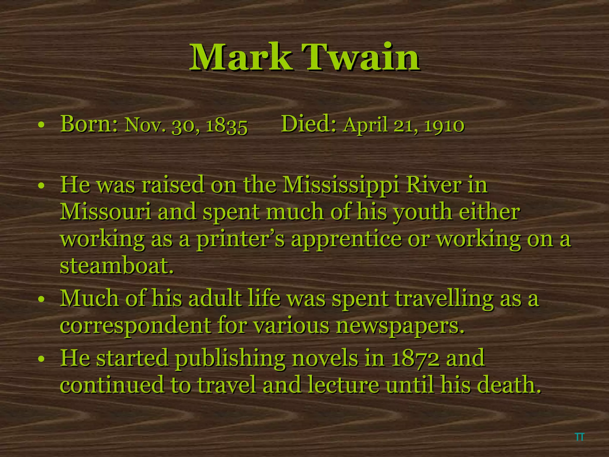 Mark Twain Born:  Nov. 30, 1835   Died:  April 21, 1910 He was raised on the Mississippi River in Missouri and spent much of his youth either working as a printer’s apprentice or working on a steamboat. Much of his adult life was spent travelling as a correspondent for various newspapers. He started publishing novels in 1872 and continued to travel and lecture until his death.  π 