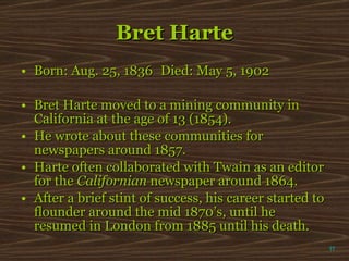 Bret Harte Born: Aug. 25, 1836 Died: May 5, 1902 Bret Harte moved to a mining community in California at the age of 13 (1854).  He wrote about these communities for newspapers around 1857.  Harte often collaborated with Twain as an editor for the  Californian  newspaper around 1864.  After a brief stint of success, his career started to flounder around the mid 1870’s, until he resumed in London from 1885 until his death. π 