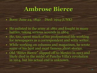 Ambrose Bierce Born: June 24, 1842 Died: 1914 (UNK) He enlisted in the army at 1861 and fought in many battles, taking serious wounds in 1864.  He, too, spent much of his professional life working for newspapers as a correspondent and witty writer. While working on columns and magazines, he wrote some of his best and most famous short stories. Old “Bitter Bierce” slipped off to Mexico in 1913 and likely died in the midst of Pancho Villa’s revolution in 1914, but his actual end is unknown.  π 