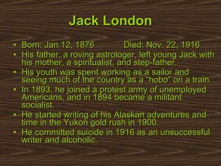 Born: Jan 12, 1876  Died: Nov. 22, 1916 His father, a roving astrologer, left young Jack with his mother, a spiritualist, and step-father. His youth was spent working as a sailor and seeing much of the country as a “hobo” on a train. In 1893, he joined a protest army of unemployed Americans, and in 1894 became a militant socialist. He started writing of his Alaskan adventures and time in the Yukon gold rush in 1900.  He committed suicide in 1916 as an unsuccessful writer and alcoholic.  Jack London 