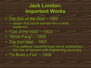 Jack London: Important Works The Son of the Wolf  – 1900 Jacks’ first novel earned him a wide, audience. “ Call of the Wild” – 1903  “ White Fang” – 1906  The Iron Heel  – 1907 This political future/fantasy novel anticipated the rise of fascism with frightening accuracy. “ To Build a Fire” – 1908 