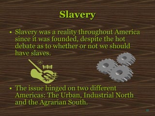Slavery Slavery was a reality throughout America since it was founded, despite the hot debate as to whether or not we should have slaves. The issue hinged on two different Americas: The Urban, Industrial North and the Agrarian South. π 