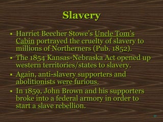 Slavery Harriet Beecher Stowe’s  Uncle Tom’s Cabin  portrayed the cruelty of slavery to millions of Northerners (Pub. 1852).  The 1854 Kansas-Nebraska Act opened up western territories/states to slavery. Again, anti-slavery supporters and abolitionists were furious. In 1859, John Brown and his supporters broke into a federal armory in order to start a slave rebellion.  π 