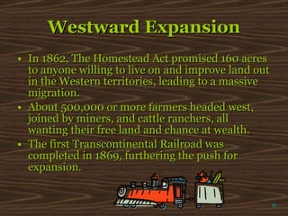 Westward Expansion In 1862, The Homestead Act promised 160 acres to anyone willing to live on and improve land out in the Western territories, leading to a massive migration. About 500,000 or more farmers headed west, joined by miners, and cattle ranchers, all wanting their free land and chance at wealth. The first Transcontinental Railroad was completed in 1869, furthering the push for expansion. π 
