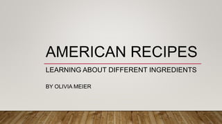 AMERICAN RECIPES
LEARNING ABOUT DIFFERENT INGREDIENTS
BY OLIVIA MEIER
 