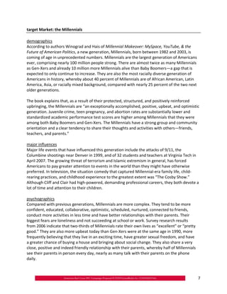 target Market: the Millennials

demographics
According to authors Winograd and Hais of Millennial Makeover: MySpace, YouTube, & the
Future of American Politics, a new generation, Millennials, born between 1982 and 2003, is
coming of age in unprecedented numbers. Millennials are the largest generation of Americans
ever, comprising nearly 100 million people strong. There are almost twice as many Millennials
as Gen‐Xers and already 10 million more Millennials alive than Baby Boomers—a gap that is
expected to only continue to increase. They are also the most racially diverse generation of
Americans in history, whereby about 40 percent of Millennials are of African American, Latin
America, Asia, or racially mixed background, compared with nearly 25 percent of the two next
older generations.

The book explains that, as a result of their protected, structured, and positively reinforced
upbringing, the Millennials are “an exceptionally accomplished, positive, upbeat, and optimistic
generation. Juvenile crime, teen pregnancy, and abortion rates are substantially lower and
standardized academic performance test scores are higher among Millennials that they were
among both Baby Boomers and Gen‐Xers. The Millennials have a strong group and community
orientation and a clear tendency to share their thoughts and activities with others—friends,
teachers, and parents.”

major influences
Major life events that have influenced this generation include the attacks of 9/11, the
Columbine shootings near Denver in 1999, and of 32 students and teachers at Virginia Tech in
April 2007. The growing threat of terrorism and Islamic extremism in general, has forced
Americans to pay greater attention to events in the world than they might have otherwise
preferred. In television, the situation comedy that captured Millennial‐era family life, child‐
rearing practices, and childhood experience to the greatest extent was “The Cosby Show.”
Although Cliff and Clair had high‐powered, demanding professional careers, they both devote a
lot of time and attention to their children.

psychographics
Compared with previous generations, Millennials are more complex. They tend to be more
confident, educated, collaborative, optimistic, scheduled, nurtured, connected to friends,
conduct more activities in less time and have better relationships with their parents. Their
biggest fears are loneliness and not succeeding at school or work. Survey research results
from 2006 indicate that two‐thirds of Millennials rate their own lives as “excellent” or “pretty
good.” They are also more upbeat today than Gen‐Xers were at the same age in 1990, more
frequently believing that they live in an exciting time, have greater sexual freedom, and have
a greater chance of buying a house and bringing about social change. They also share a very
close, positive and indeed friendly relationship with their parents, whereby half of Millennials
see their parents in person every day, nearly as many talk with their parents on the phone
daily.



                                                                                                   7
 