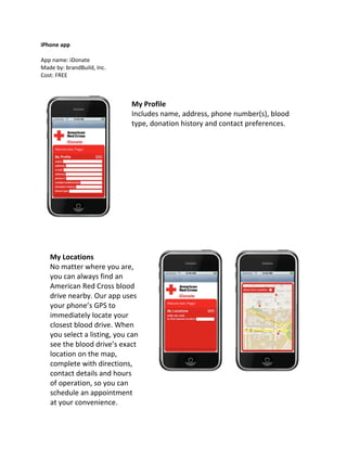 iPhone app

App name: iDonate
Made by: brandBuild, Inc.
Cost: FREE



                             My Profile
                             Includes name, address, phone number(s), blood
                             type, donation history and contact preferences.




   My Locations
   No matter where you are,
   you can always find an
   American Red Cross blood
   drive nearby. Our app uses
   your phone’s GPS to
   immediately locate your
   closest blood drive. When
   you select a listing, you can
   see the blood drive’s exact
   location on the map,
   complete with directions,
   contact details and hours
   of operation, so you can
   schedule an appointment
   at your convenience.
 