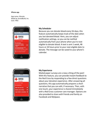 iPhone app

App name: iDonate
Made by: brandBuild, Inc.
Cost: FREE



                            My Scheduler
                            Because you can donate blood every 56 days, this
                            feature automatically keeps track of the date when
                            you last donated blood. Here, you can adjust
                            notification settings, so you can be notified
                            automatically from your phone when you’re next
                            eligible to donate blood. A text is sent 1 week, 48
                            hours or 24 hours prior to your next eligible date to
                            donate. The message can be saved to your phone’s
                            calendar.




                            My Experience
                            Mailed paper surveys are a now a thing of the past!
                            With this feature, you can provide instant feedback to
                            the Red Cross by responding to a few direct questions
                            about your donation experience. After answering all
                            questions, this app automatically prepares a short
                            narrative that you can edit, if necessary. Then, with
                            one touch, your experience is shared immediately
                            with a Red Cross customer care manager. Options are
                            also provided to share with friends and family on
                            Facebook and MySpace.
 