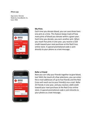 iPhone app

App name: iDonate
Made by: brandBuild, Inc.
Cost: FREE




                            My Pints
                            Each time you donate blood, you can save three lives:
                            one pint at a time. This feature keeps track of how
                            many pints of blood you donate within a given year.
                            Each time you donate, you earn another pint. When
                            you reach five pints in one year, you receive a $10
                            credit toward your next purchase at the Red Cross
                            online store. A special promotional code is sent
                            directly to your phone as a text message.




                            Refer a Friend
                            Now you can rally your friends together to give blood,
                            too! With the touch of a few selections, you can enter
                            the e‐mail addresses of up to five friends and the Red
                            Cross will reach out to your friend(s) via e‐mail. Refer
                            25 friends in one year, and you receive a $20 credit
                            toward your next purchase at the Red Cross online
                            store. A special promotional code is sent directly to
                            your phone as a text message.
 
