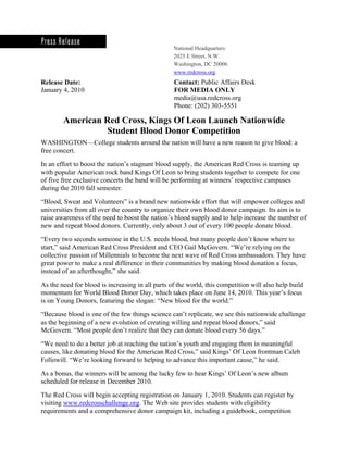 National Headquarters
                                                  2025 E Street, N.W.
                                                  Washington, DC 20006
                                                  www.redcross.org
Release Date:                                     Contact: Public Affairs Desk
January 4, 2010                                   FOR MEDIA ONLY
                                                  media@usa.redcross.org
                                                  Phone: (202) 303-5551

        American Red Cross, Kings Of Leon Launch Nationwide 

                  Student Blood Donor Competition 

WASHINGTON—College students around the nation will have a new reason to give blood: a
free concert.
In an effort to boost the nation’s stagnant blood supply, the American Red Cross is teaming up
with popular American rock band Kings Of Leon to bring students together to compete for one
of five free exclusive concerts the band will be performing at winners’ respective campuses
during the 2010 fall semester.
“Blood, Sweat and Volunteers” is a brand new nationwide effort that will empower colleges and
universities from all over the country to organize their own blood donor campaign. Its aim is to
raise awareness of the need to boost the nation’s blood supply and to help increase the number of
new and repeat blood donors. Currently, only about 3 out of every 100 people donate blood.
“Every two seconds someone in the U.S. needs blood, but many people don’t know where to
start,” said American Red Cross President and CEO Gail McGovern. “We’re relying on the
collective passion of Millennials to become the next wave of Red Cross ambassadors. They have
great power to make a real difference in their communities by making blood donation a focus,
instead of an afterthought,” she said.

As the need for blood is increasing in all parts of the world, this competition will also help build
momentum for World Blood Donor Day, which takes place on June 14, 2010. This year’s focus
is on Young Donors, featuring the slogan: “New blood for the world.”
“Because blood is one of the few things science can’t replicate, we see this nationwide challenge
as the beginning of a new evolution of creating willing and repeat blood donors,” said
McGovern. “Most people don’t realize that they can donate blood every 56 days.”

“We need to do a better job at reaching the nation’s youth and engaging them in meaningful
causes, like donating blood for the American Red Cross,” said Kings’ Of Leon frontman Caleb
Followill. “We’re looking forward to helping to advance this important cause,” he said.

As a bonus, the winners will be among the lucky few to hear Kings’ Of Leon’s new album
scheduled for release in December 2010.

The Red Cross will begin accepting registration on January 1, 2010. Students can register by
visiting www.redcrosschallenge.org. The Web site provides students with eligibility
requirements and a comprehensive donor campaign kit, including a guidebook, competition
 