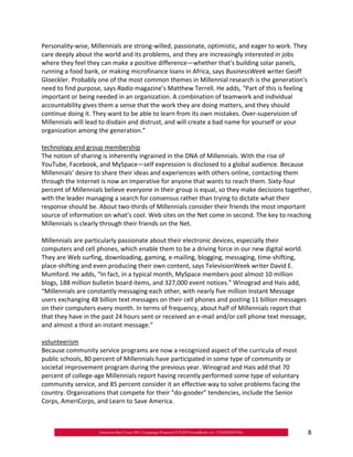 Personality‐wise, Millennials are strong‐willed, passionate, optimistic, and eager to work. They
care deeply about the world and its problems, and they are increasingly interested in jobs
where they feel they can make a positive difference—whether that's building solar panels,
running a food bank, or making microfinance loans in Africa, says BusinessWeek writer Geoff
Gloeckler. Probably one of the most common themes in Millennial research is the generation's
need to find purpose, says Radio magazine’s Matthew Terrell. He adds, “Part of this is feeling
important or being needed in an organization. A combination of teamwork and individual
accountability gives them a sense that the work they are doing matters, and they should
continue doing it. They want to be able to learn from its own mistakes. Over‐supervision of
Millennials will lead to disdain and distrust, and will create a bad name for yourself or your
organization among the generation.”

technology and group membership
The notion of sharing is inherently ingrained in the DNA of Millennials. With the rise of
YouTube, Facebook, and MySpace—self expression is disclosed to a global audience. Because
Millennials’ desire to share their ideas and experiences with others online, contacting them
through the Internet is now an imperative for anyone that wants to reach them. Sixty‐four
percent of Millennials believe everyone in their group is equal, so they make decisions together,
with the leader managing a search for consensus rather than trying to dictate what their
response should be. About two‐thirds of Millennials consider their friends the most important
source of information on what’s cool. Web sites on the Net come in second. The key to reaching
Millennials is clearly through their friends on the Net.

Millennials are particularly passionate about their electronic devices, especially their
computers and cell phones, which enable them to be a driving force in our new digital world.
They are Web surfing, downloading, gaming, e‐mailing, blogging, messaging, time‐shifting,
place‐shifting and even producing their own content, says TelevisionWeek writer David E.
Mumford. He adds, “In fact, in a typical month, MySpace members post almost 10 million
blogs, 188 million bulletin board items, and 327,000 event notices.” Winograd and Hais add,
“Millennials are constantly messaging each other, with nearly five million Instant Message
users exchanging 48 billion text messages on their cell phones and posting 11 billion messages
on their computers every month. In terms of frequency, about half of Millennials report that
that they have in the past 24 hours sent or received an e‐mail and/or cell phone text message,
and almost a third an instant message.”

volunteerism
Because community service programs are now a recognized aspect of the curricula of most
public schools, 80 percent of Millennials have participated in some type of community or
societal improvement program during the previous year. Winograd and Hais add that 70
percent of college‐age Millennials report having recently performed some type of voluntary
community service, and 85 percent consider it an effective way to solve problems facing the
country. Organizations that compete for their “do‐gooder” tendencies, include the Senior
Corps, AmeriCorps, and Learn to Save America.



                                                                                                   8
 