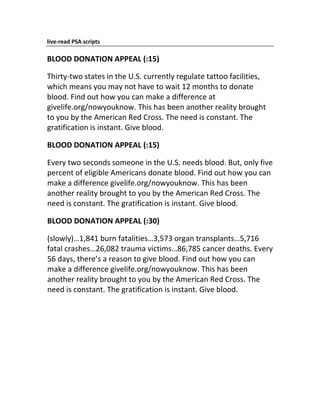 live‐read PSA scripts

BLOOD DONATION APPEAL (:15)

Thirty‐two states in the U.S. currently regulate tattoo facilities,
which means you may not have to wait 12 months to donate
blood. Find out how you can make a difference at
givelife.org/nowyouknow. This has been another reality brought
to you by the American Red Cross. The need is constant. The
gratification is instant. Give blood.

BLOOD DONATION APPEAL (:15)

Every two seconds someone in the U.S. needs blood. But, only five
percent of eligible Americans donate blood. Find out how you can
make a difference givelife.org/nowyouknow. This has been
another reality brought to you by the American Red Cross. The
need is constant. The gratification is instant. Give blood.

BLOOD DONATION APPEAL (:30)

(slowly)…1,841 burn fatalities…3,573 organ transplants…5,716
fatal crashes…26,082 trauma victims…86,785 cancer deaths. Every
56 days, there’s a reason to give blood. Find out how you can
make a difference givelife.org/nowyouknow. This has been
another reality brought to you by the American Red Cross. The
need is constant. The gratification is instant. Give blood.
 