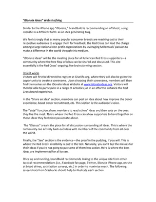 “iDonate ideas” Web site/blog

Similar to the iPhone app “iDonate,” brandBuild is recommending an offshoot, using
iDonate in a different form: as an idea generating blog.

We feel strongly that as many popular consumer brands are reaching out to their
respective audiences to engage them for feedback, the Red Cross can lead the charge
amongst large national non‐profit organizations by leveraging Millennials’ passion to
make a difference in the world through this medium.

“iDonate ideas” will be the meeting place for all American Red Cross supporters—a
community where the free flow of ideas can be shared and discussed. This site
essentially is the Red Cross’ ongoing, live brainstorming session.

How it works
Visitors will first be directed to register at Givelife.org, where they will also be given the
opportunity to create a screename. Upon choosing their screename, members will then
find themselves on the iDonate ideas Website at www.idonateideas.org. Visitors will
then be able to participate in a range of activities, all in an effort to enhance the Red
Cross brand experience.

In the “Share an idea” section, members can post an idea about how improve the donor
experience, boost donor recruitment, etc. This section is the audience’s voice.

The “Vote” function allows members to read others’ ideas and then vote on the ones
they like the most. This is where the Red Cross can allow supporters to band together on
those ideas they feel most passionate about.

 The “Discuss” area is the place for all discussion surrounding all ideas. This is where the
community can actively hash out ideas with members of the community from all over
the world.

Finally, the “See” section is the evidence—the proof in the pudding, if you will. This is
where the Red Cross’ credibility is put to the test. Naturally, you can’t tap the masses for
their ideas if you’re not going to put some of them into action. Here is where the best
ideas are implemented for all to see.

Once up and running, brandBuild recommends linking to the unique site from other
tactical recommendations (i.e., Facebook fan page, Twitter, iDonate iPhone app, on‐site
at blood drives, satisfaction surveys, etc.) in order to maximize reach. The following
screenshots from Starbucks should help to illustrate each section.
 