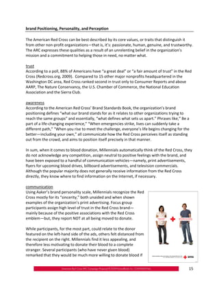 brand Positioning, Personality, and Perception

The American Red Cross can be best described by its core values, or traits that distinguish it
from other non‐profit organizations—that is, it’s: passionate, human, genuine, and trustworthy.
The ARC expresses these qualities as a result of an unrelenting belief in the organization’s
mission and a commitment to helping those in need, no matter what.

trust
According to a poll, 88% of Americans have “a great deal” or “a fair amount of trust” in the Red
Cross (Redcross.org, 2009). Compared to 15 other major nonprofits headquartered in the
Washington DC area, Red Cross ranked second in trust only to Consumer Reports and above
AARP, The Nature Conservancy, the U.S. Chamber of Commerce, the National Education
Association and the Sierra Club.

awareness
According to the American Red Cross’ Brand Standards Book, the organization’s brand
positioning defines “what our brand stands for as it relates to other organizations trying to
reach the same groups” and essentially, “what defines what sets us apart.” Phrases like,” Be a
part of a life‐changing experience,” “When emergencies strike, lives can suddenly take a
different path,” “When you rise to meet the challenge, everyone’s life begins changing for the
better—including your own,” all communicate how the Red Cross perceives itself as standing
out from the crowd, and aims to position itself precisely in that manner.

In sum, when it comes to blood donation, Millennials automatically think of the Red Cross, they
do not acknowledge any competition, assign neutral to positive feelings with the brand, and
have been exposed to a handful of communication vehicles—namely, print advertisements,
flyers for upcoming blood drives, billboard advertisements, and television commercials.
Although the popular majority does not generally receive information from the Red Cross
directly, they know where to find information on the Internet, if necessary.

communication
Using Aaker’s brand personality scale, Millennials recognize the Red
Cross mostly for its “sincerity,” both unaided and when shown
examples of the organization’s print advertising. Focus group
participants assign high level of trust in the Red Cross brand—
mainly because of the positive associations with the Red Cross
emblem—but, they report NOT at all being moved to donate.

While participants, for the most part, could relate to the donor
featured on the left‐hand side of the ads, others felt distanced from
the recipient on the right. Millennials find it less appealing, and
therefore less motivating to donate their blood to a complete
stranger. Several participants (who have never given blood)
remarked that they would be much more willing to donate blood if


                                                                                              15
 